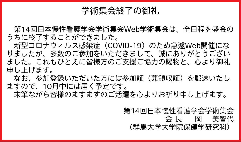 第14回日本慢性看護学会学術集会Web学術集会は、全日程を盛会のうちに終了することができました。新型コロナウィルス感染症（COVID-19）のため急遽Web開催になりましたが、多数のご参加をいただきまして、誠にありがとうございました。これもひとえに皆様方のご支援ご協力の賜物と、心より御礼申し上げます。なお、参加登録いただいた方には参加証（兼領収証）を郵送いたしますので、10月中には届く予定です。末筆ながら皆様のますますのご活躍を心よりお祈り申し上げます。